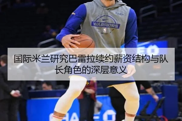 国际米兰研究巴雷拉续约薪资结构与队长角色的深层意义