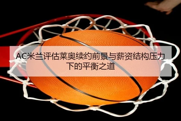 AC米兰评估莱奥续约前景与薪资结构压力下的平衡之道